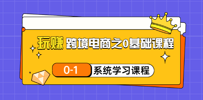 【副业项目3555期】跨境电商0基础课程，跨境电商如何从零开始学-云起副业网