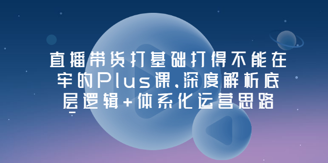 【副业项目3627期】直播带货运营培训课程：深度解析底层逻辑+体系化运营思路-云起副业网