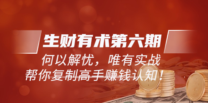 【副业项目3919期】《生财有术第六期-同步更新》何以解忧，唯有实战，帮你复制高手赚钱认知-云起副业网