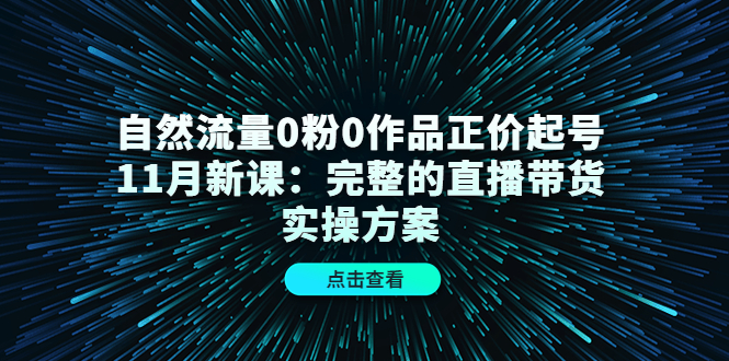 【副业项目4655期】自然流量0粉0作品正价起号11月新课：完整的直播带货实操方案-云起副业网