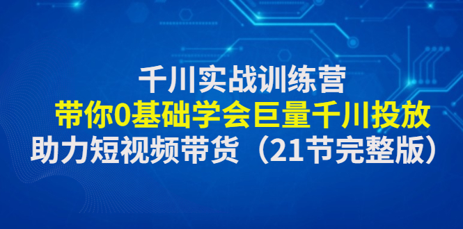 【副业项目4853期】千川实战训练营：带你0基础学会巨量千川投放，助力短视频带货-云起副业网