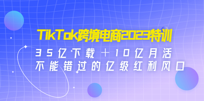 【副业项目4933期】TikTok跨境电商2023特训：35亿下载＋10亿月活，不能错过的亿级红利风口-云起副业网