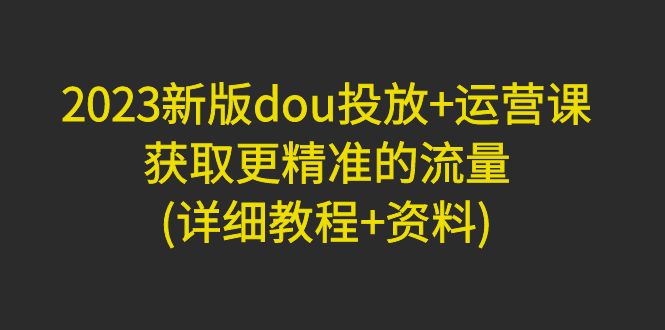 【副业项目5046期】2023新版dou投放+运营课：获取更精准的流量(详细教程+资料)-云起副业网