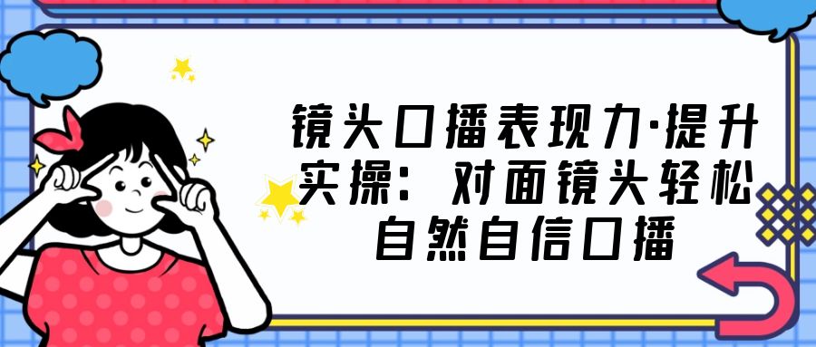 【副业项目5221期】镜头口播表现力·提升实操：对面镜头轻松自然自信口播（23节课）-云起副业网