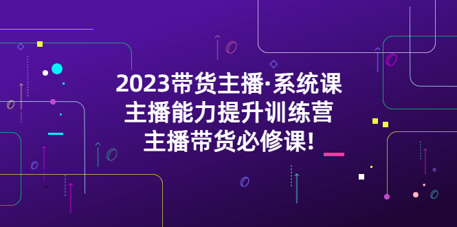 【副业项目5474期】2023带货主播·系统课，主播能力提升训练营，主播带货必修课!-云起副业网