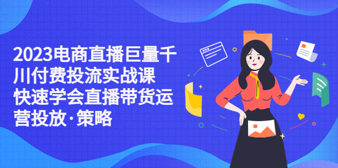 【副业项目5475期】2023电商直播巨量千川付费投流实战课，快速学会直播带货运营投放·策略-云起副业网