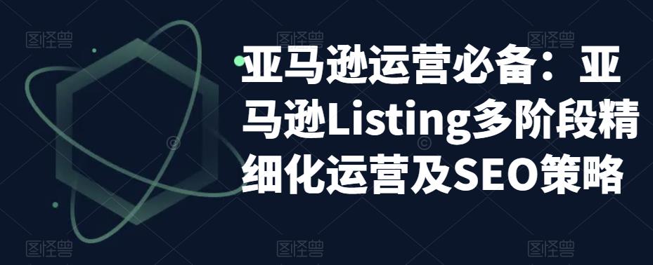 【副业项目5572期】亚马逊2023运营实操：亚马逊Listing多阶段/精细化运营及SEO策略-云起副业网