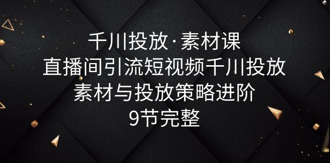 【副业项目6031期】千川投放·素材课：直播间引流短视频千川投放素材与投放策略进阶，9节完整-云起副业网