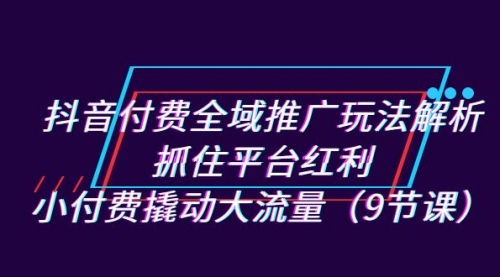 【副业项目7305期】抖音付费全域推广玩法解析：抓住平台红利，小付费撬动大流量（9节课）-云起副业网