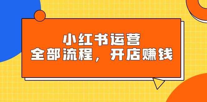 小红书运营全部流程，掌握小红书玩法规则，开店赚钱-云起副业网