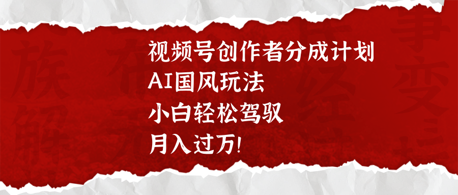 视频号创作者分成计划，AI国风玩法，小白轻松驾驭，月入过万！-云起副业网